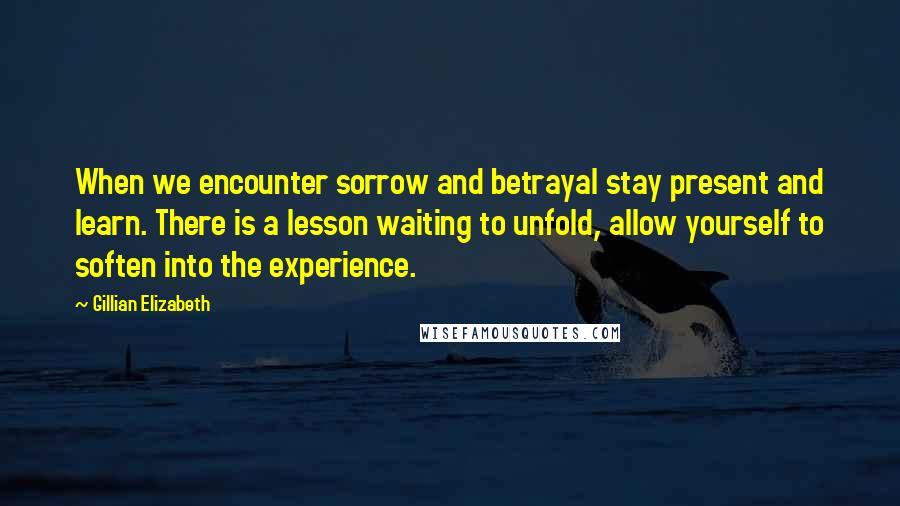 Gillian Elizabeth Quotes: When we encounter sorrow and betrayal stay present and learn. There is a lesson waiting to unfold, allow yourself to soften into the experience.