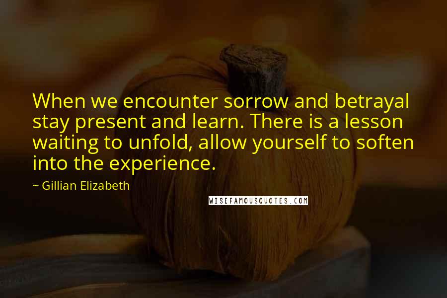 Gillian Elizabeth Quotes: When we encounter sorrow and betrayal stay present and learn. There is a lesson waiting to unfold, allow yourself to soften into the experience.