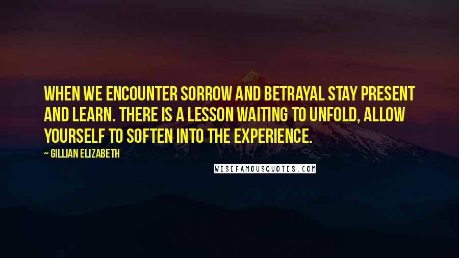 Gillian Elizabeth Quotes: When we encounter sorrow and betrayal stay present and learn. There is a lesson waiting to unfold, allow yourself to soften into the experience.