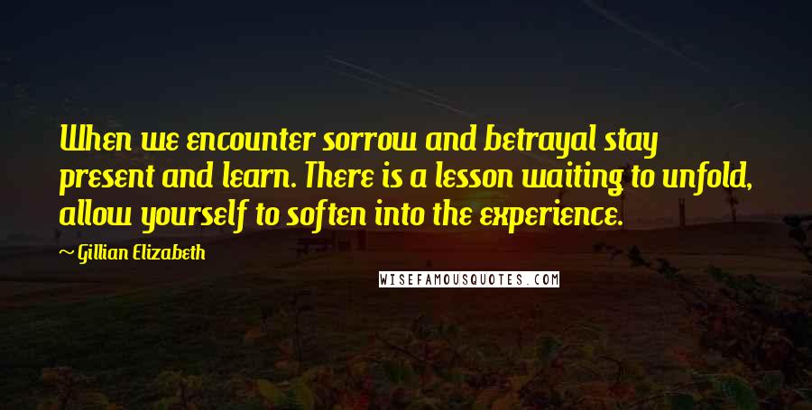 Gillian Elizabeth Quotes: When we encounter sorrow and betrayal stay present and learn. There is a lesson waiting to unfold, allow yourself to soften into the experience.