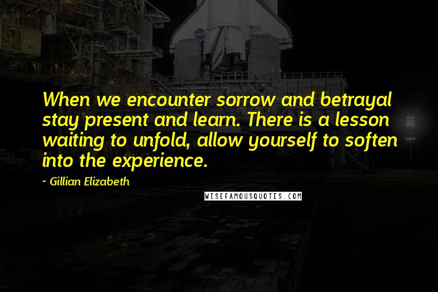 Gillian Elizabeth Quotes: When we encounter sorrow and betrayal stay present and learn. There is a lesson waiting to unfold, allow yourself to soften into the experience.