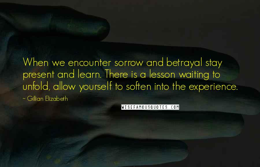 Gillian Elizabeth Quotes: When we encounter sorrow and betrayal stay present and learn. There is a lesson waiting to unfold, allow yourself to soften into the experience.
