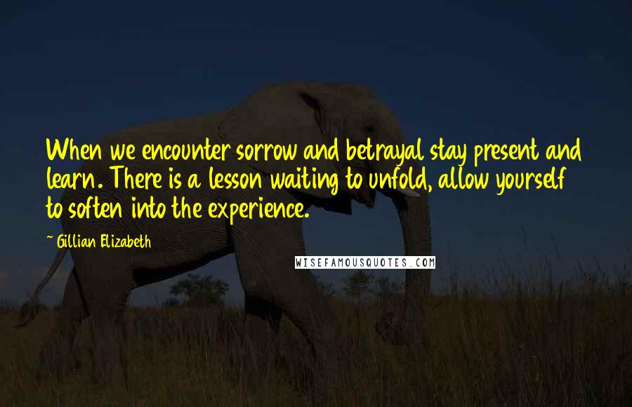 Gillian Elizabeth Quotes: When we encounter sorrow and betrayal stay present and learn. There is a lesson waiting to unfold, allow yourself to soften into the experience.