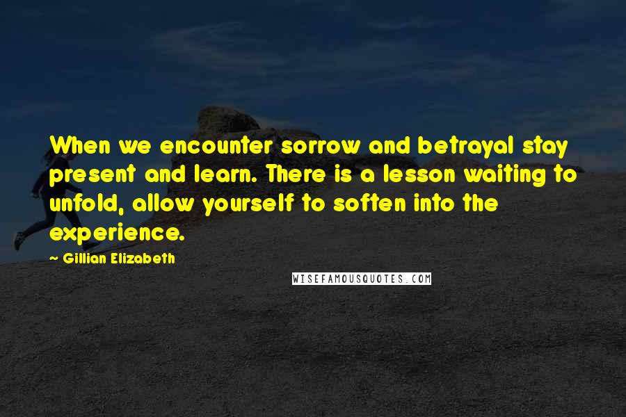 Gillian Elizabeth Quotes: When we encounter sorrow and betrayal stay present and learn. There is a lesson waiting to unfold, allow yourself to soften into the experience.