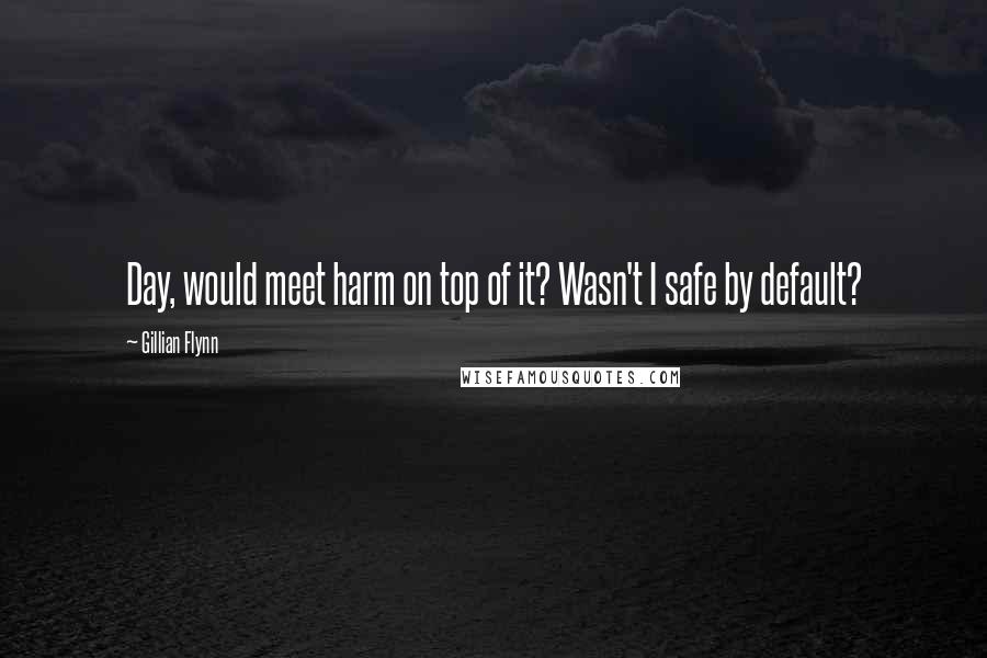 Gillian Flynn Quotes: Day, would meet harm on top of it? Wasn't I safe by default?