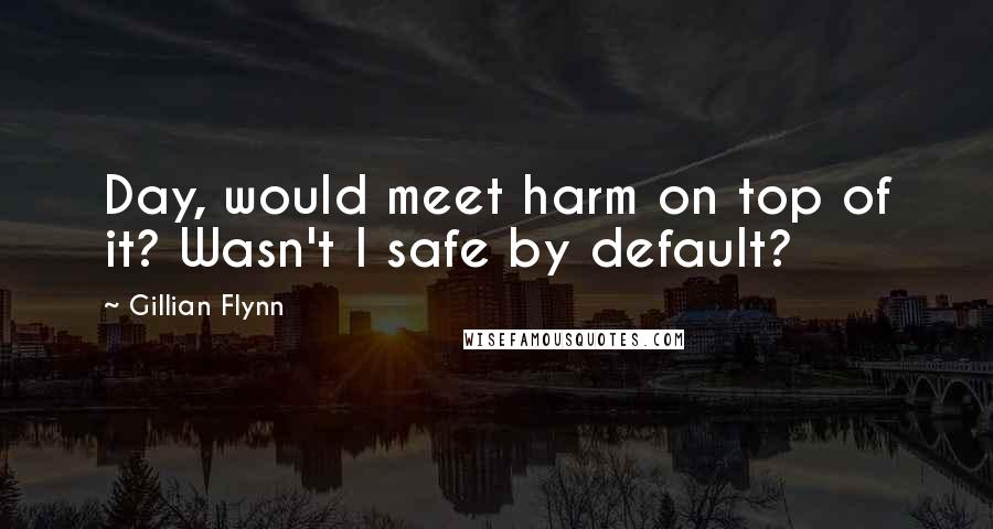 Gillian Flynn Quotes: Day, would meet harm on top of it? Wasn't I safe by default?