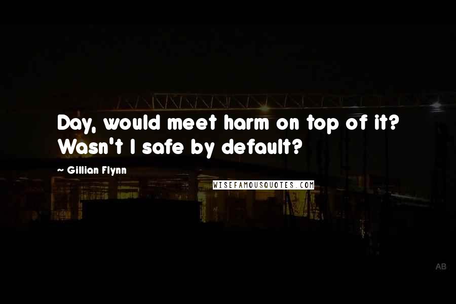 Gillian Flynn Quotes: Day, would meet harm on top of it? Wasn't I safe by default?