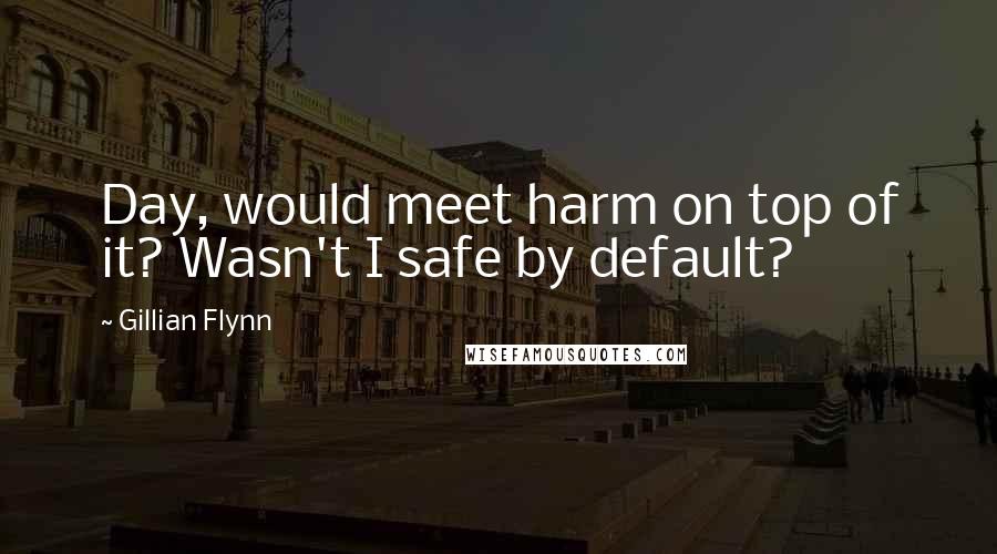 Gillian Flynn Quotes: Day, would meet harm on top of it? Wasn't I safe by default?