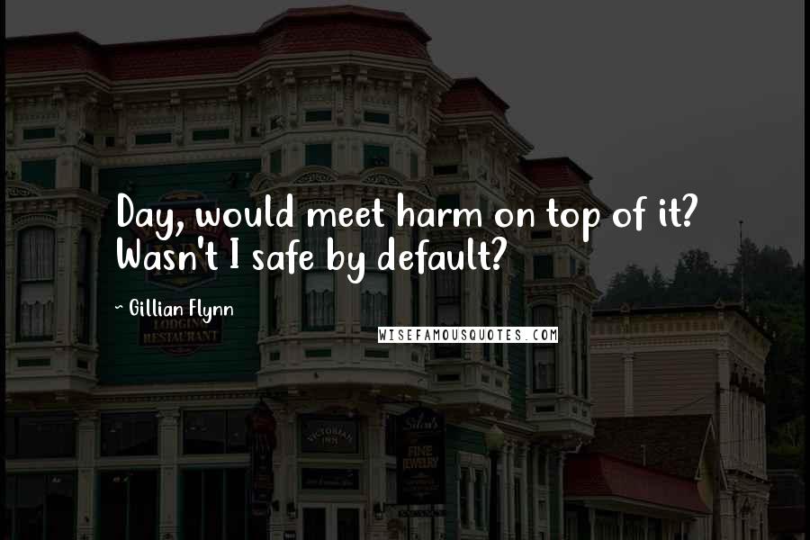 Gillian Flynn Quotes: Day, would meet harm on top of it? Wasn't I safe by default?