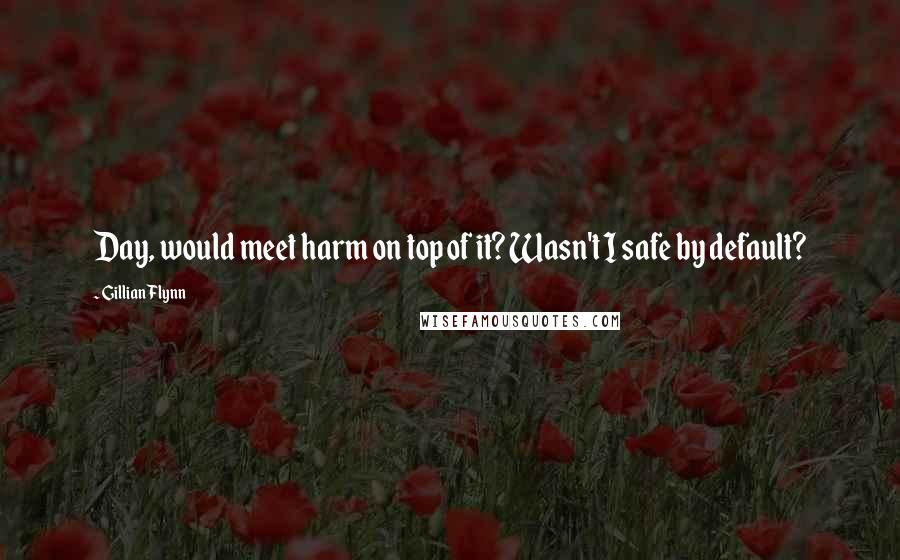 Gillian Flynn Quotes: Day, would meet harm on top of it? Wasn't I safe by default?