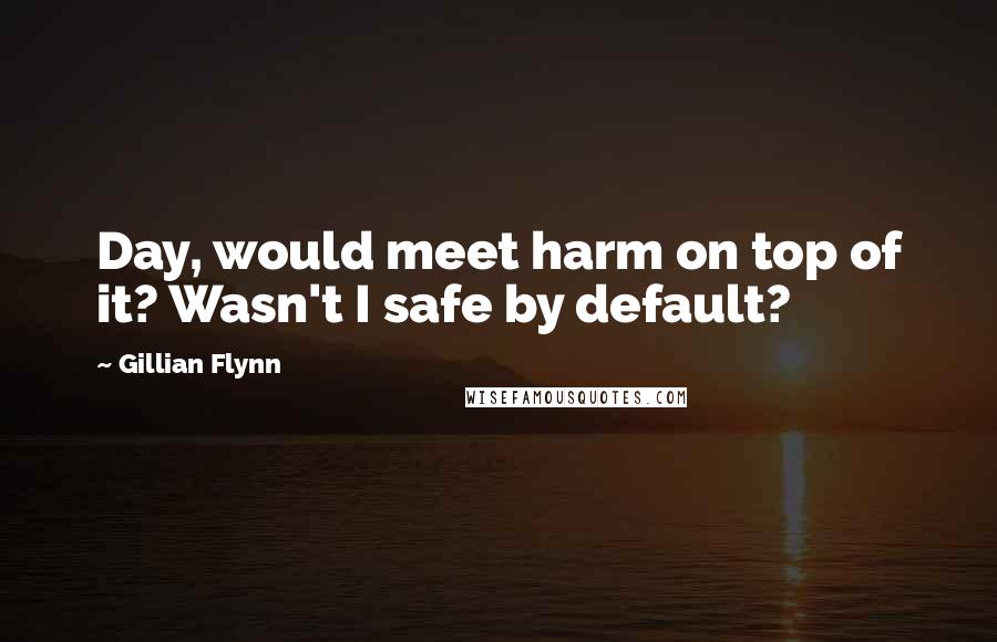 Gillian Flynn Quotes: Day, would meet harm on top of it? Wasn't I safe by default?