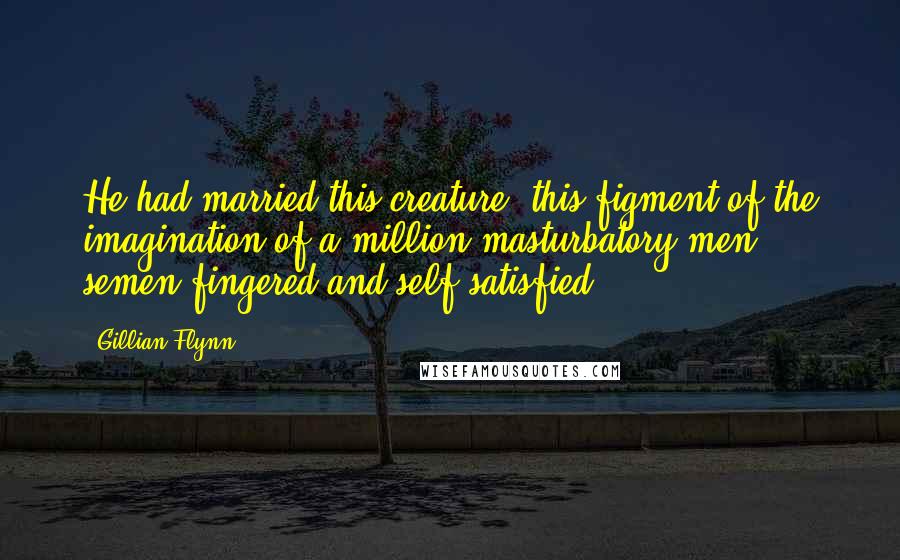 Gillian Flynn Quotes: He had married this creature, this figment of the imagination of a million masturbatory men, semen-fingered and self-satisfied.