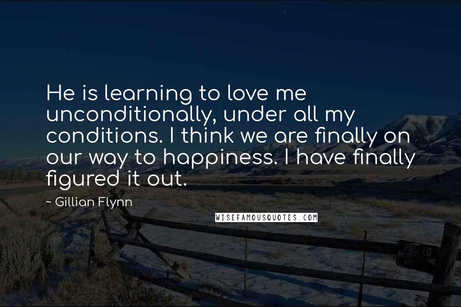 Gillian Flynn Quotes: He is learning to love me unconditionally, under all my conditions. I think we are finally on our way to happiness. I have finally figured it out.