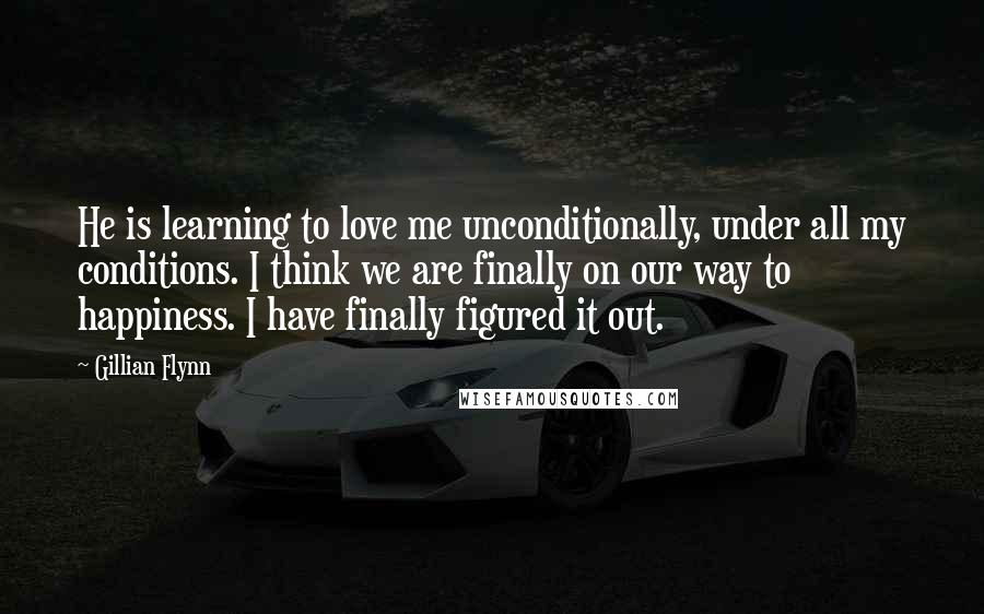 Gillian Flynn Quotes: He is learning to love me unconditionally, under all my conditions. I think we are finally on our way to happiness. I have finally figured it out.