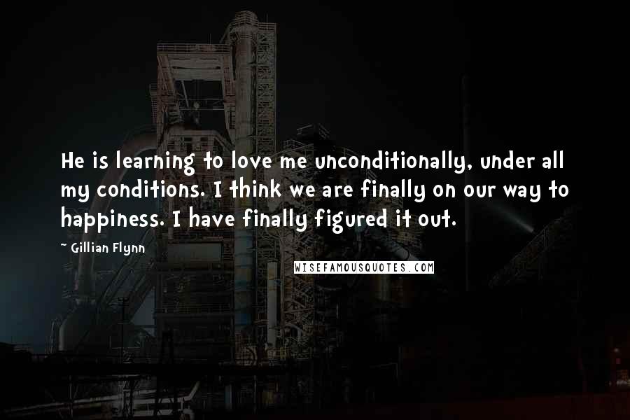 Gillian Flynn Quotes: He is learning to love me unconditionally, under all my conditions. I think we are finally on our way to happiness. I have finally figured it out.