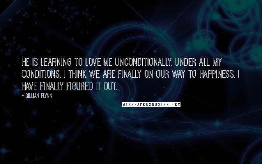 Gillian Flynn Quotes: He is learning to love me unconditionally, under all my conditions. I think we are finally on our way to happiness. I have finally figured it out.