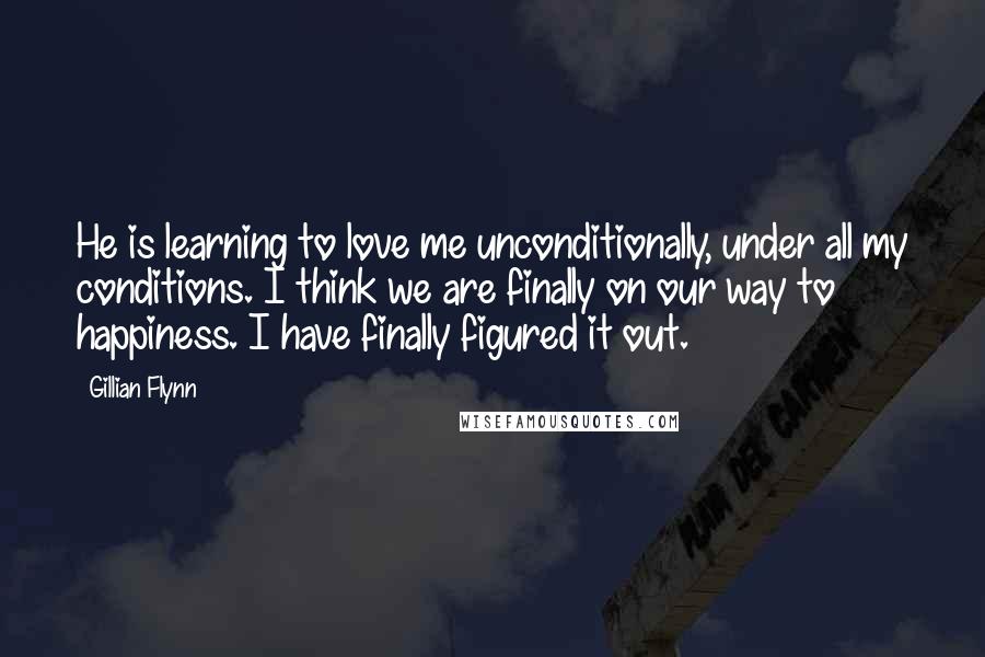 Gillian Flynn Quotes: He is learning to love me unconditionally, under all my conditions. I think we are finally on our way to happiness. I have finally figured it out.