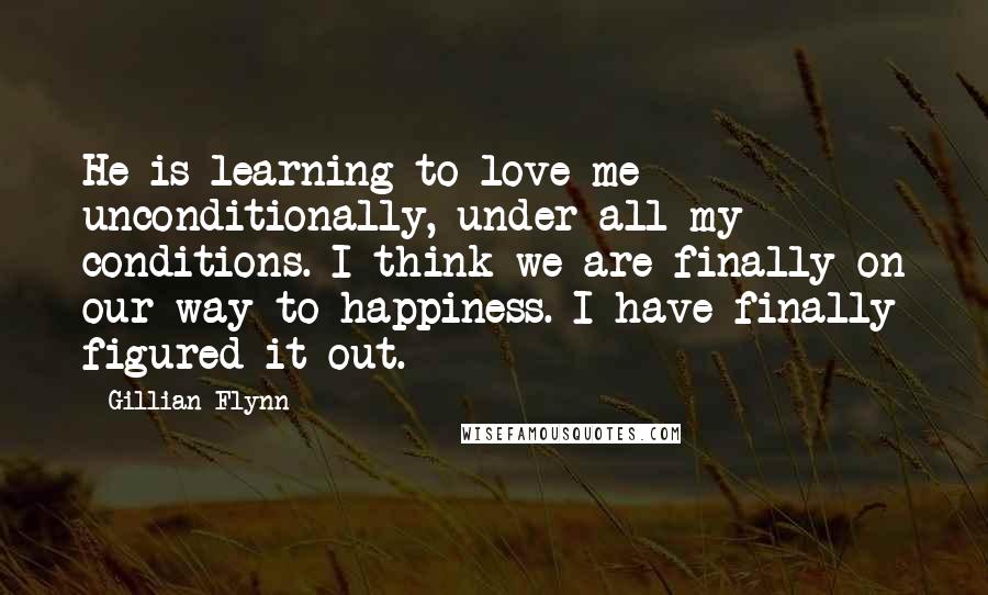 Gillian Flynn Quotes: He is learning to love me unconditionally, under all my conditions. I think we are finally on our way to happiness. I have finally figured it out.