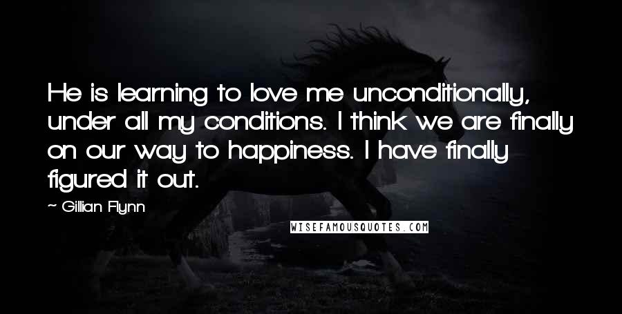 Gillian Flynn Quotes: He is learning to love me unconditionally, under all my conditions. I think we are finally on our way to happiness. I have finally figured it out.