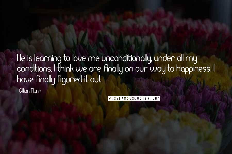 Gillian Flynn Quotes: He is learning to love me unconditionally, under all my conditions. I think we are finally on our way to happiness. I have finally figured it out.