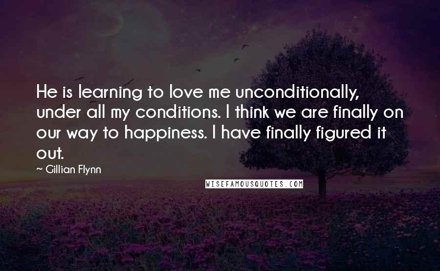 Gillian Flynn Quotes: He is learning to love me unconditionally, under all my conditions. I think we are finally on our way to happiness. I have finally figured it out.