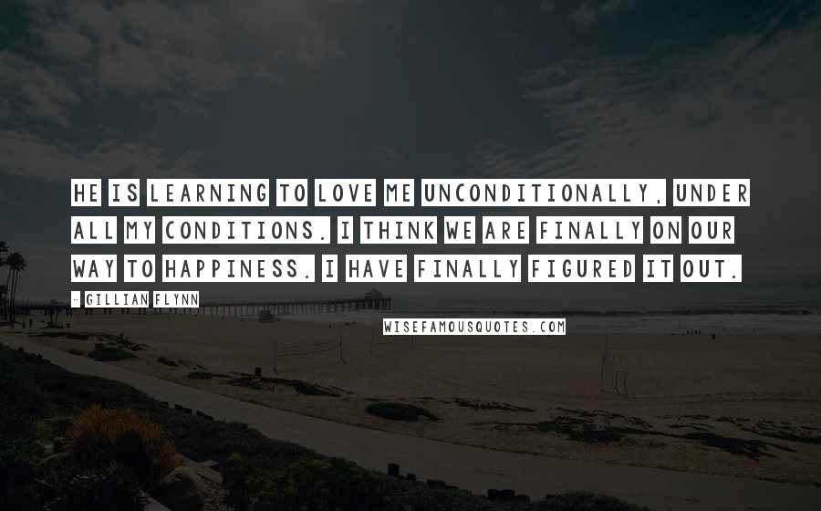 Gillian Flynn Quotes: He is learning to love me unconditionally, under all my conditions. I think we are finally on our way to happiness. I have finally figured it out.