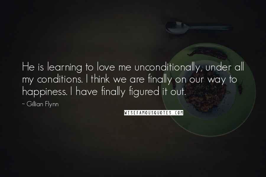 Gillian Flynn Quotes: He is learning to love me unconditionally, under all my conditions. I think we are finally on our way to happiness. I have finally figured it out.