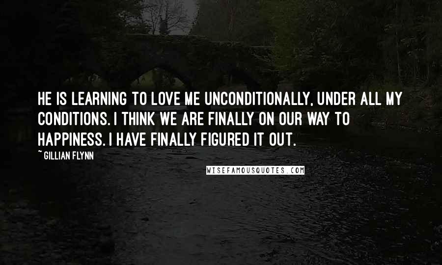 Gillian Flynn Quotes: He is learning to love me unconditionally, under all my conditions. I think we are finally on our way to happiness. I have finally figured it out.