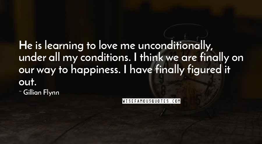 Gillian Flynn Quotes: He is learning to love me unconditionally, under all my conditions. I think we are finally on our way to happiness. I have finally figured it out.