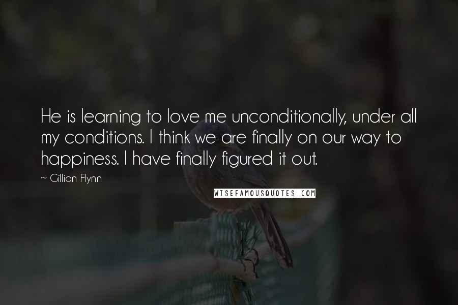 Gillian Flynn Quotes: He is learning to love me unconditionally, under all my conditions. I think we are finally on our way to happiness. I have finally figured it out.