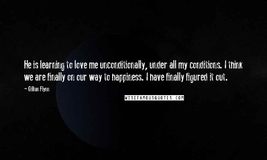 Gillian Flynn Quotes: He is learning to love me unconditionally, under all my conditions. I think we are finally on our way to happiness. I have finally figured it out.