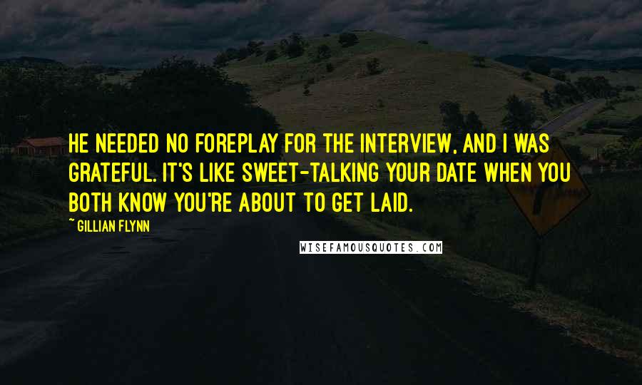 Gillian Flynn Quotes: He needed no foreplay for the interview, and I was grateful. It's like sweet-talking your date when you both know you're about to get laid.