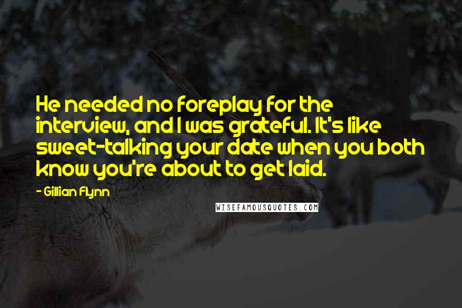 Gillian Flynn Quotes: He needed no foreplay for the interview, and I was grateful. It's like sweet-talking your date when you both know you're about to get laid.