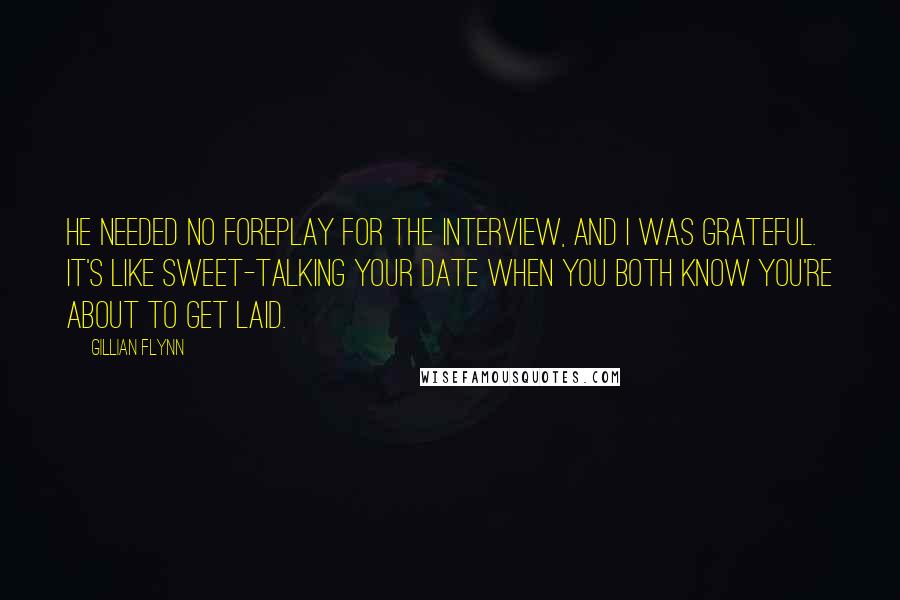 Gillian Flynn Quotes: He needed no foreplay for the interview, and I was grateful. It's like sweet-talking your date when you both know you're about to get laid.