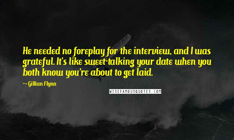 Gillian Flynn Quotes: He needed no foreplay for the interview, and I was grateful. It's like sweet-talking your date when you both know you're about to get laid.