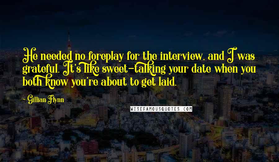 Gillian Flynn Quotes: He needed no foreplay for the interview, and I was grateful. It's like sweet-talking your date when you both know you're about to get laid.