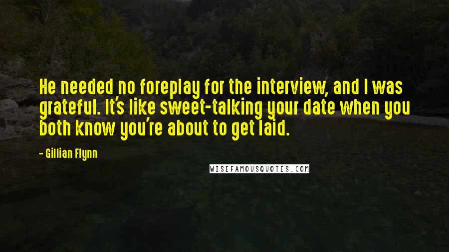 Gillian Flynn Quotes: He needed no foreplay for the interview, and I was grateful. It's like sweet-talking your date when you both know you're about to get laid.