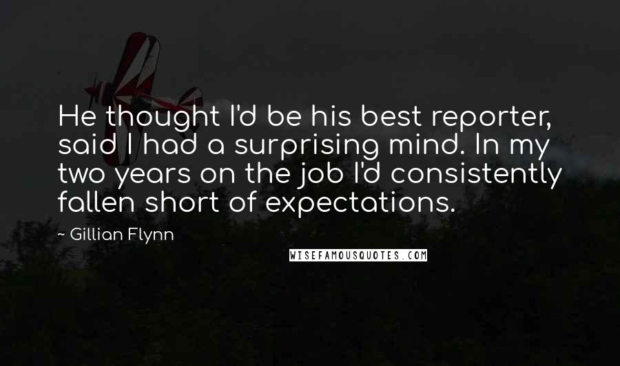 Gillian Flynn Quotes: He thought I'd be his best reporter, said I had a surprising mind. In my two years on the job I'd consistently fallen short of expectations.