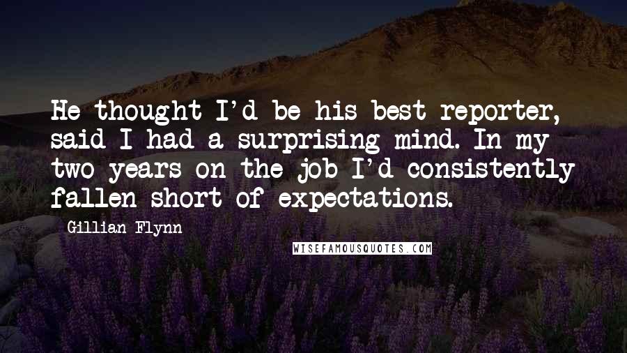 Gillian Flynn Quotes: He thought I'd be his best reporter, said I had a surprising mind. In my two years on the job I'd consistently fallen short of expectations.