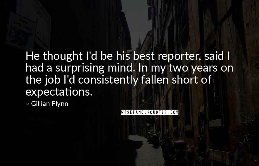Gillian Flynn Quotes: He thought I'd be his best reporter, said I had a surprising mind. In my two years on the job I'd consistently fallen short of expectations.