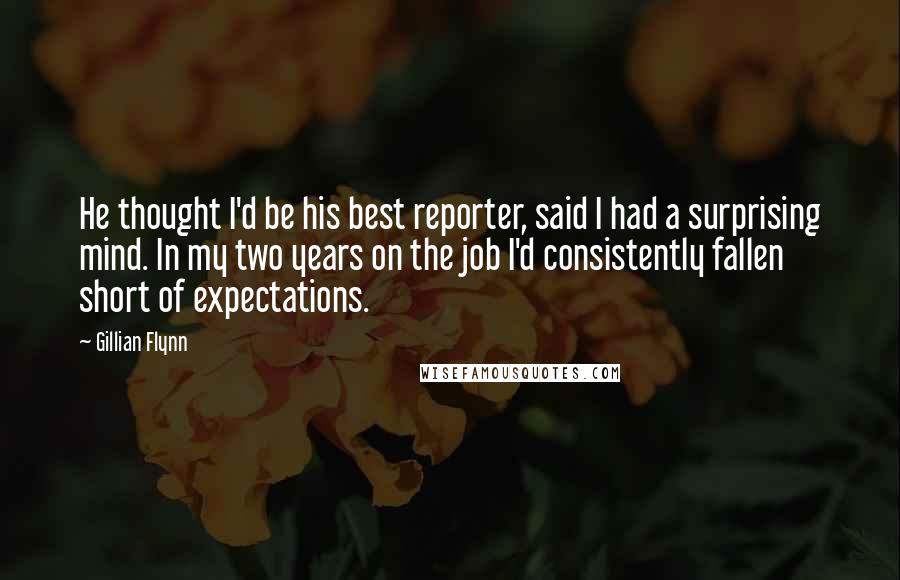 Gillian Flynn Quotes: He thought I'd be his best reporter, said I had a surprising mind. In my two years on the job I'd consistently fallen short of expectations.