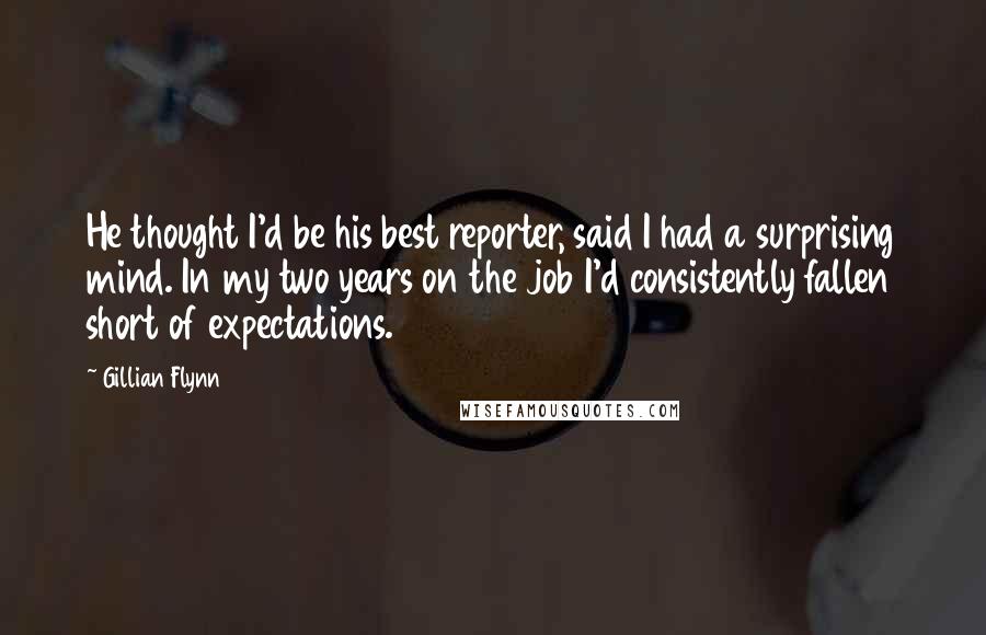 Gillian Flynn Quotes: He thought I'd be his best reporter, said I had a surprising mind. In my two years on the job I'd consistently fallen short of expectations.