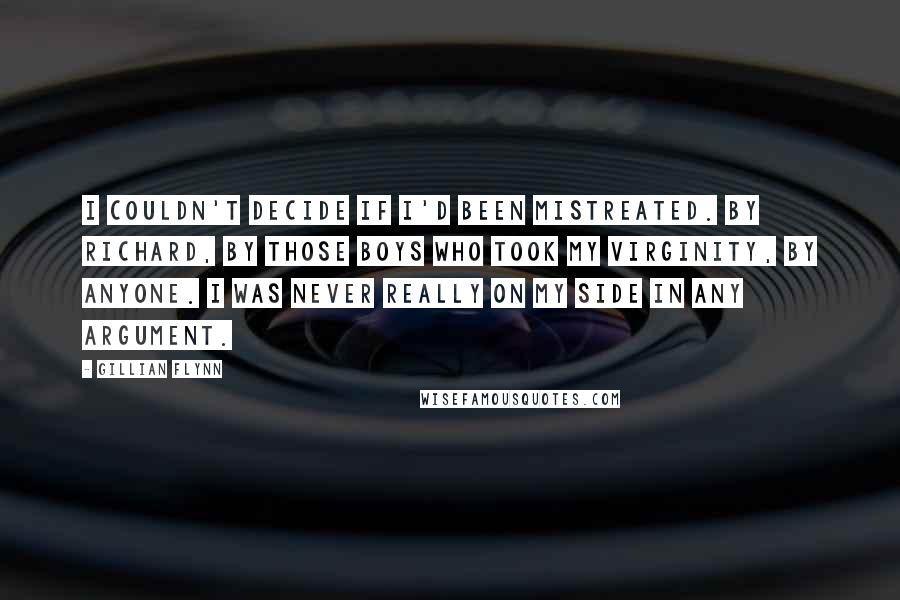 Gillian Flynn Quotes: I couldn't decide if I'd been mistreated. By Richard, by those boys who took my virginity, by anyone. I was never really on my side in any argument.