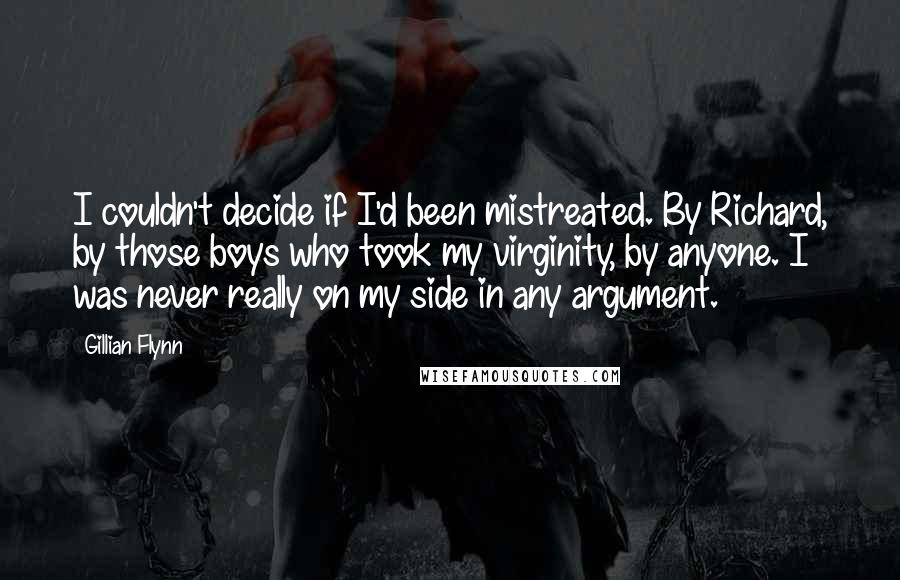 Gillian Flynn Quotes: I couldn't decide if I'd been mistreated. By Richard, by those boys who took my virginity, by anyone. I was never really on my side in any argument.