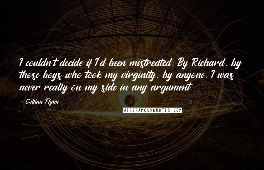 Gillian Flynn Quotes: I couldn't decide if I'd been mistreated. By Richard, by those boys who took my virginity, by anyone. I was never really on my side in any argument.