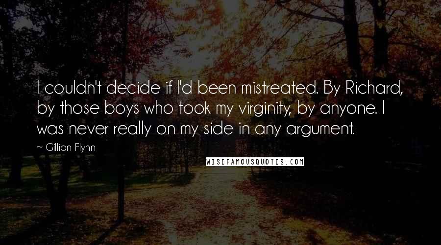 Gillian Flynn Quotes: I couldn't decide if I'd been mistreated. By Richard, by those boys who took my virginity, by anyone. I was never really on my side in any argument.