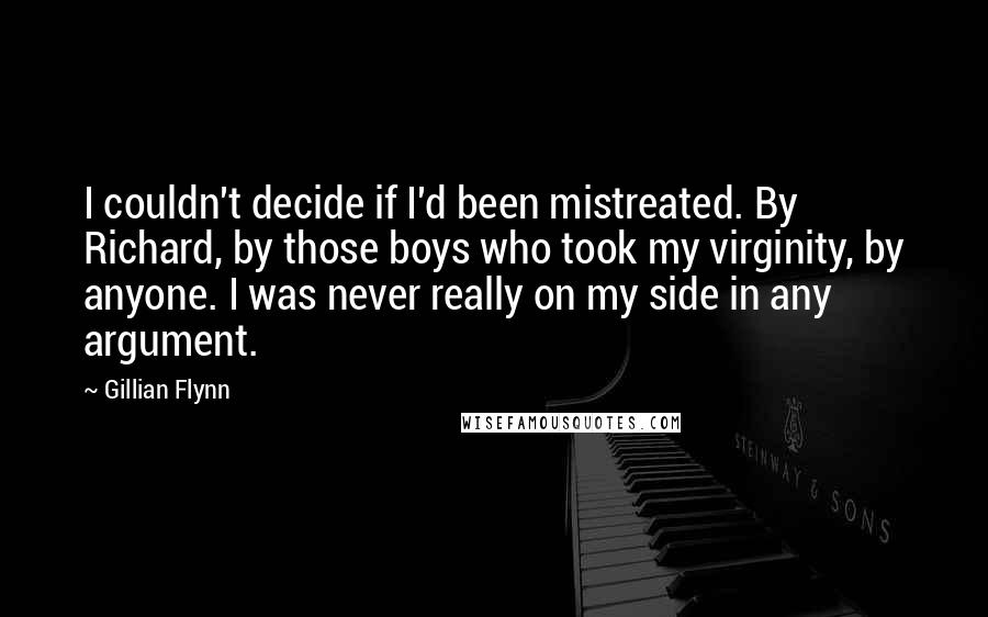 Gillian Flynn Quotes: I couldn't decide if I'd been mistreated. By Richard, by those boys who took my virginity, by anyone. I was never really on my side in any argument.