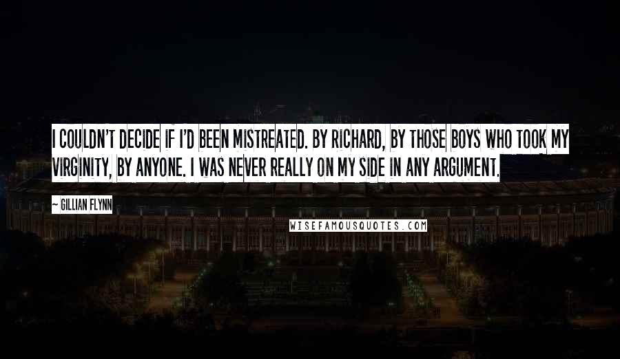 Gillian Flynn Quotes: I couldn't decide if I'd been mistreated. By Richard, by those boys who took my virginity, by anyone. I was never really on my side in any argument.