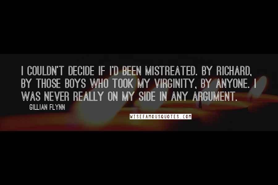 Gillian Flynn Quotes: I couldn't decide if I'd been mistreated. By Richard, by those boys who took my virginity, by anyone. I was never really on my side in any argument.