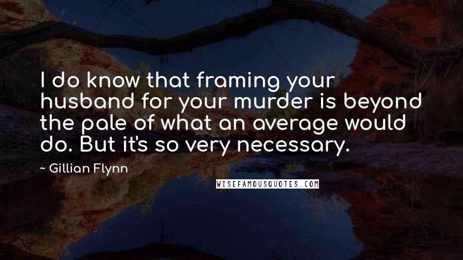 Gillian Flynn Quotes: I do know that framing your husband for your murder is beyond the pale of what an average would do. But it's so very necessary.
